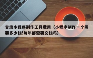 淄博甘肃小程序制作工具费用（小程序制作一个需要多少钱!每年都需要交钱吗）