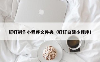 淄博钉钉制作小程序文件夹（钉钉自建小程序）